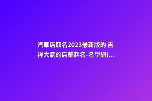 汽車店取名2023最新版的 吉祥大氣的店鋪起名-名學網(wǎng)-第1張-店鋪起名-玄機派